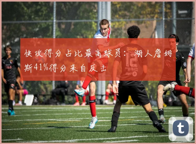 快攻得分占比最高球员:湖人詹姆斯41%得分来自反击