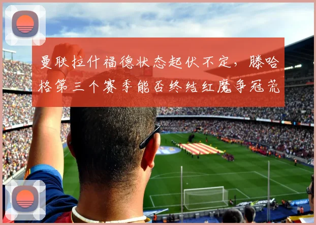 曼联拉什福德状态起伏不定，滕哈格第三个赛季能否终结红魔争冠荒？