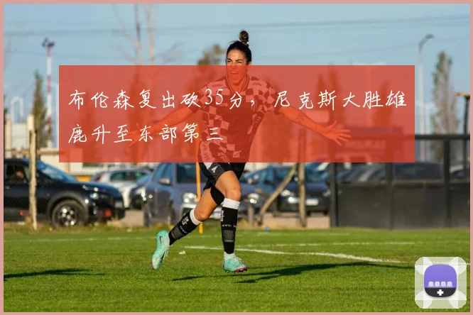 布伦森复出砍35分,尼克斯大胜雄鹿升至东部第三