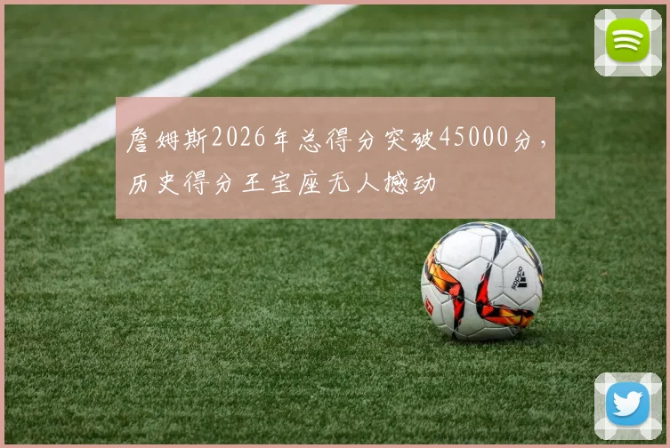 詹姆斯2026年总得分突破45000分，历史得分王宝座无人撼动