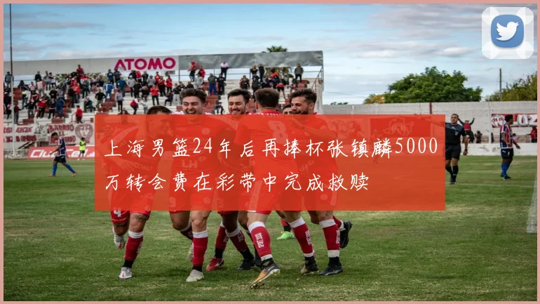上海男篮24年后再捧杯张镇麟5000万转会费在彩带中完成救赎